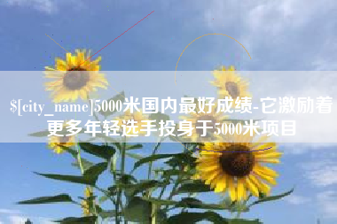 潜江5000米国内最好成绩-它激励着更多年轻选手投身于5000米项目