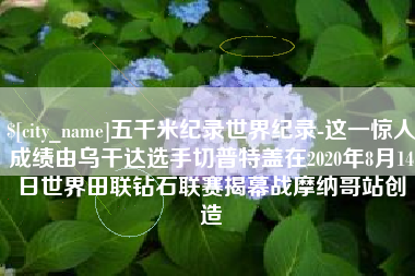 潜江五千米纪录世界纪录-这一惊人成绩由乌干达选手切普特盖在2020年8月14日世界田联钻石联赛揭幕战摩纳哥站创造