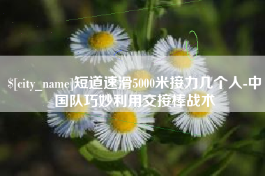 潜江短道速滑5000米接力几个人-中国队巧妙利用交接棒战术