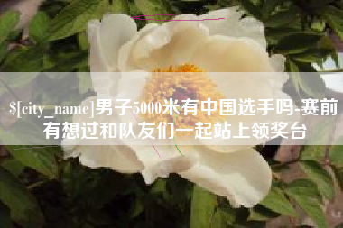 潜江男子5000米有中国选手吗-赛前有想过和队友们一起站上领奖台