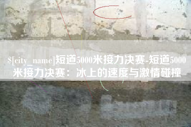潜江短道5000米接力决赛-短道5000米接力决赛：冰上的速度与激情碰撞