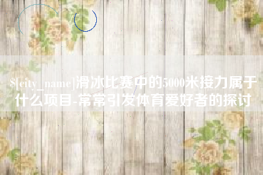 潜江滑冰比赛中的5000米接力属于什么项目-常常引发体育爱好者的探讨