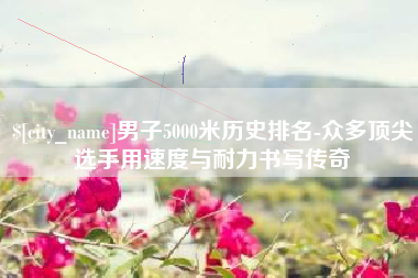 潜江男子5000米历史排名-众多顶尖选手用速度与耐力书写传奇