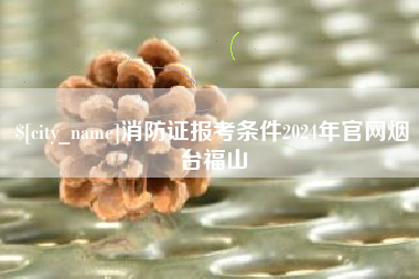 潜江消防证报考条件2024年官网烟台福山
