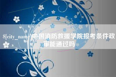 潜江中国消防救援学院报考条件政审能通过吗